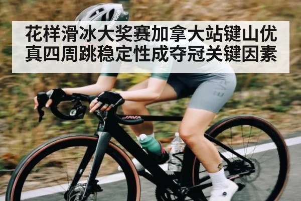 花样滑冰大奖赛加拿大站键山优真四周跳稳定性成夺冠关键因素