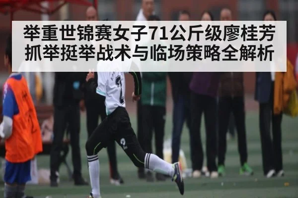 举重世锦赛女子71公斤级廖桂芳抓举挺举战术与临场策略全解析