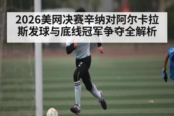 2026美网决赛辛纳对阿尔卡拉斯发球与底线冠军争夺全解析